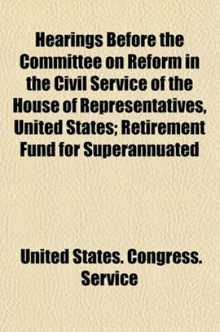 Cover of Hearings Before the Committee on Reform in the Civil Service of the House of Representatives, United States; Retirement Fund for Superannuated