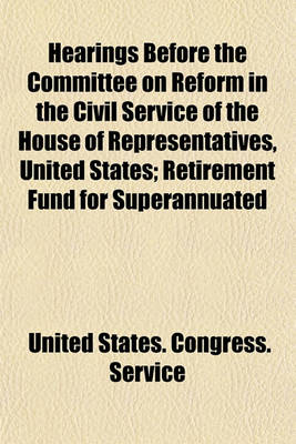 Book cover for Hearings Before the Committee on Reform in the Civil Service of the House of Representatives, United States; Retirement Fund for Superannuated