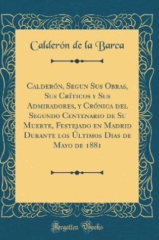 Cover of Calderón, Segun Sus Obras, Sus Críticos y Sus Admiradores, y Crónica del Segundo Centenario de Su Muerte, Festejado en Madrid Durante los Últimos Dias de Mayo de 1881 (Classic Reprint)