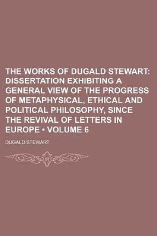 Cover of The Works of Dugald Stewart (Volume 6); Dissertation Exhibiting a General View of the Progress of Metaphysical, Ethical and Political Philosophy, Since the Revival of Letters in Europe