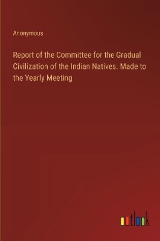 Cover of Report of the Committee for the Gradual Civilization of the Indian Natives. Made to the Yearly Meeting