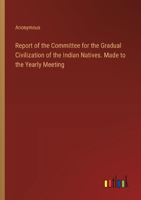 Book cover for Report of the Committee for the Gradual Civilization of the Indian Natives. Made to the Yearly Meeting