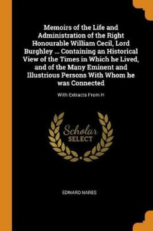 Cover of Memoirs of the Life and Administration of the Right Honourable William Cecil, Lord Burghley ... Containing an Historical View of the Times in Which He Lived, and of the Many Eminent and Illustrious Persons with Whom He Was Connected