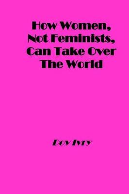 Book cover for How Women, Not Feminists, Can Take Over the World