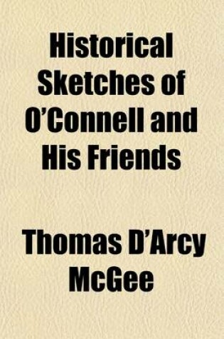 Cover of Historical Sketches of O'Connell and His Friends; Including Rt. REV. Drs. Doyle and Milner-Thomas Moore-John Lawless-Thomas Furlong-Richard Lalor Shiel-Thomas Steele-Counsellor Bric-Thomas Addis Emmet- William Cobbett-Sir Michael O'Loghlen, Etc., Etc., wit