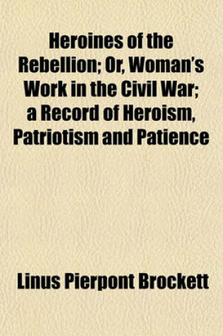 Cover of Heroines of the Rebellion; Or, Woman's Work in the Civil War a Record of Heroism, Patriotism and Patience