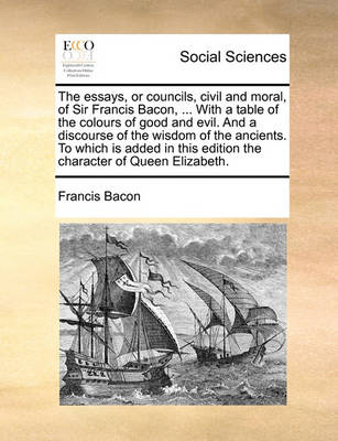 Book cover for The Essays, or Councils, Civil and Moral, of Sir Francis Bacon, ... with a Table of the Colours of Good and Evil. and a Discourse of the Wisdom of the Ancients. to Which Is Added in This Edition the Character of Queen Elizabeth.