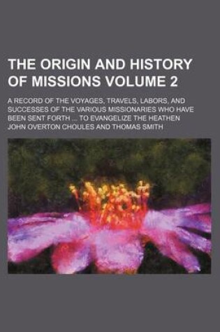 Cover of The Origin and History of Missions Volume 2; A Record of the Voyages, Travels, Labors, and Successes of the Various Missionaries Who Have Been Sent Forth ... to Evangelize the Heathen