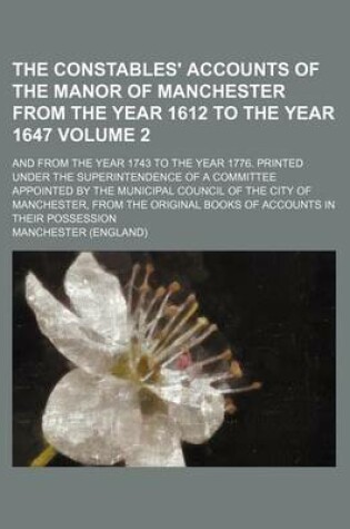 Cover of The Constables' Accounts of the Manor of Manchester from the Year 1612 to the Year 1647 Volume 2; And from the Year 1743 to the Year 1776. Printed Under the Superintendence of a Committee Appointed by the Municipal Council of the City of Manchester, from