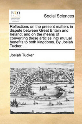Cover of Reflections on the Present Matters in Dispute Between Great Britain and Ireland; And on the Means of Converting These Articles Into Mutual Benefits to Both Kingdoms. by Josiah Tucker, ...
