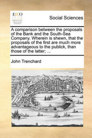 Cover of A Comparison Between the Proposals of the Bank and the South-Sea Company. Wherein Is Shewn, That the Proposals of the First Are Much More Advantageous to the Publick, Than Those of the Latter; ...