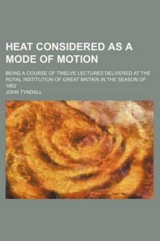 Cover of Heat Considered as a Mode of Motion; Being a Course of Twelve Lectures Delivered at the Royal Institution of Great Britain in the Season of 1862