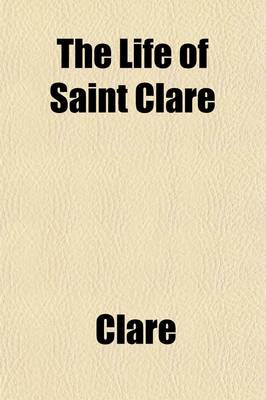 Book cover for The Life of Saint Clare; Ascribed to Fr. Thomas of Celano of the Order of Friars Minor (A.D. 1255-1261) Tr. and Edited from the Earliest Mss