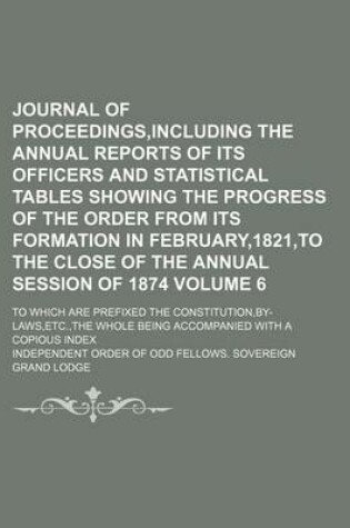 Cover of Journal of Proceedings, Including the Annual Reports of Its Officers and Statistical Tables Showing the Progress of the Order from Its Formation in February,1821, to the Close of the Annual Session of 1874; To Which Are Prefixed Volume 6