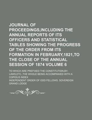 Book cover for Journal of Proceedings, Including the Annual Reports of Its Officers and Statistical Tables Showing the Progress of the Order from Its Formation in February,1821, to the Close of the Annual Session of 1874; To Which Are Prefixed Volume 6