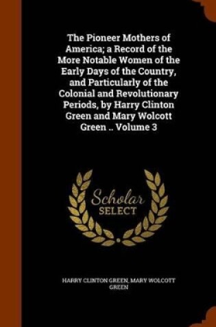 Cover of The Pioneer Mothers of America; A Record of the More Notable Women of the Early Days of the Country, and Particularly of the Colonial and Revolutionary Periods, by Harry Clinton Green and Mary Wolcott Green .. Volume 3