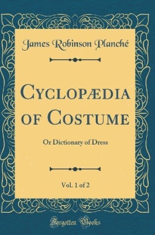 Cover of Cyclopædia of Costume, Vol. 1 of 2: Or Dictionary of Dress (Classic Reprint)