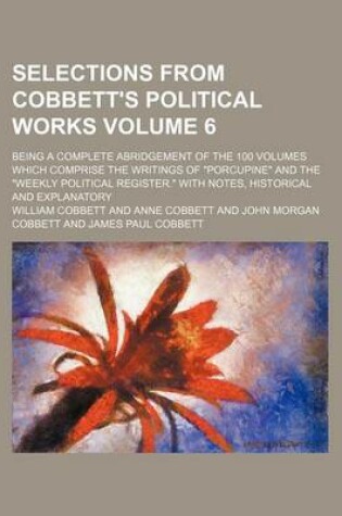 Cover of Selections from Cobbett's Political Works Volume 6; Being a Complete Abridgement of the 100 Volumes Which Comprise the Writings of "Porcupine" and the "Weekly Political Register." with Notes, Historical and Explanatory