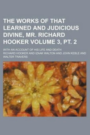 Cover of The Works of That Learned and Judicious Divine, Mr. Richard Hooker Volume 3, PT. 2; With an Account of His Life and Death