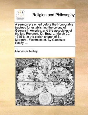 Book cover for A Sermon Preached Before the Honourable Trustees for Establishing the Colony of Georgia in America, and the Associates of the Late Reverend Dr. Bray; ... March 20, 1745-6. in the Parish Church of St. Margaret, Westminster. by Glocester Ridley, ...