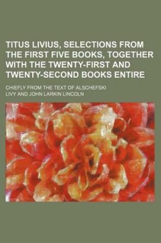 Cover of Titus Livius, Selections from the First Five Books, Together with the Twenty-First and Twenty-Second Books Entire; Chiefly from the Text of Alschefski