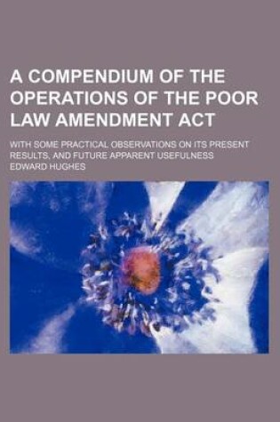 Cover of A Compendium of the Operations of the Poor Law Amendment ACT; With Some Practical Observations on Its Present Results, and Future Apparent Usefulness