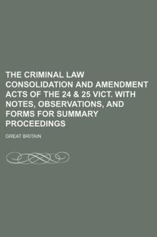 Cover of The Criminal Law Consolidation and Amendment Acts of the 24 & 25 Vict. with Notes, Observations, and Forms for Summary Proceedings