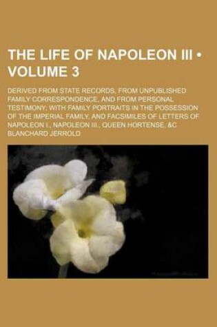 Cover of The Life of Napoleon III (Volume 3); Derived from State Records, from Unpublished Family Correspondence, and from Personal Testimony with Family Portraits in the Possession of the Imperial Family, and Facsimiles of Letters of Napoleon I., Napoleon III., Q