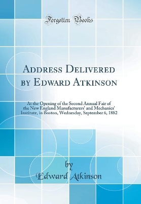 Book cover for Address Delivered by Edward Atkinson: At the Opening of the Second Annual Fair of the New England Manufacturers' and Mechanics' Institute, in Boston, Wednesday, September 6, 1882 (Classic Reprint)