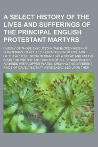 Cover of A Select History of the Lives and Sufferings of the Principal English Protestant Martyrs; Chiefly of Those Executed in the Bloody Reign of Queen Mary. Carefully Extracted from Fox, and Other Writers Being Designed as a Cheap and Useful Book for Protestant