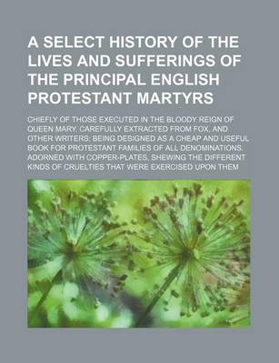 Book cover for A Select History of the Lives and Sufferings of the Principal English Protestant Martyrs; Chiefly of Those Executed in the Bloody Reign of Queen Mary. Carefully Extracted from Fox, and Other Writers Being Designed as a Cheap and Useful Book for Protestant