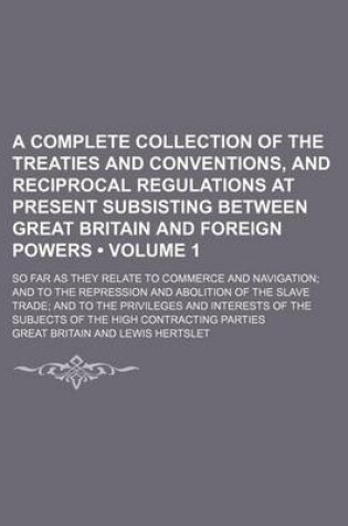 Cover of A Complete Collection of the Treaties and Conventions, and Reciprocal Regulations at Present Subsisting Between Great Britain and Foreign Powers (Volume 1); So Far as They Relate to Commerce and Navigation and to the Repression and Abolition of the Slave