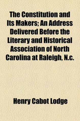 Cover of The Constitution and Its Makers; An Address Delivered Before the Literary and Historical Association of North Carolina at Raleigh, N.C.