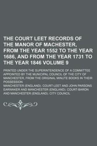 Cover of The Court Leet Records of the Manor of Machester, from the Year 1552 to the Year 1686, and from the Year 1731 to the Year 1846 Volume 9; Printed Under the Superintendence of a Committee Appointed by the Municipal Council of the City of Manchester, from Th