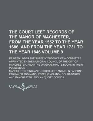 Book cover for The Court Leet Records of the Manor of Machester, from the Year 1552 to the Year 1686, and from the Year 1731 to the Year 1846 Volume 9; Printed Under the Superintendence of a Committee Appointed by the Municipal Council of the City of Manchester, from Th