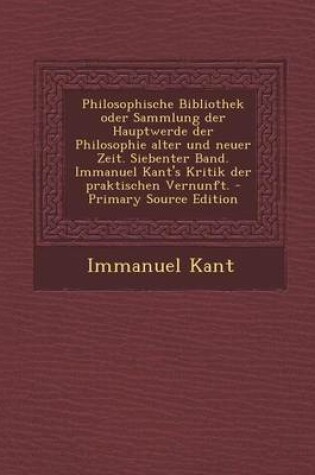 Cover of Philosophische Bibliothek Oder Sammlung Der Hauptwerde Der Philosophie Alter Und Neuer Zeit. Siebenter Band. Immanuel Kant's Kritik Der Praktischen Ve