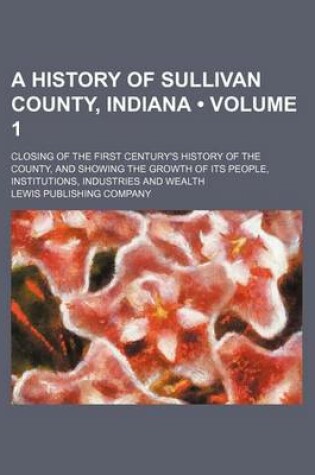 Cover of A History of Sullivan County, Indiana (Volume 1); Closing of the First Century's History of the County, and Showing the Growth of Its People, Institutions, Industries and Wealth