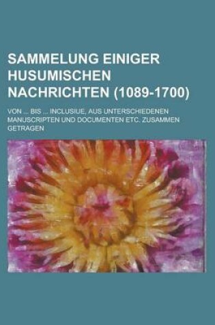 Cover of Sammelung Einiger Husumischen Nachrichten; Von ... Bis ... Inclusiue, Aus Unterschiedenen Manuscripten Und Documenten Etc. Zusammen Getragen (1089-170