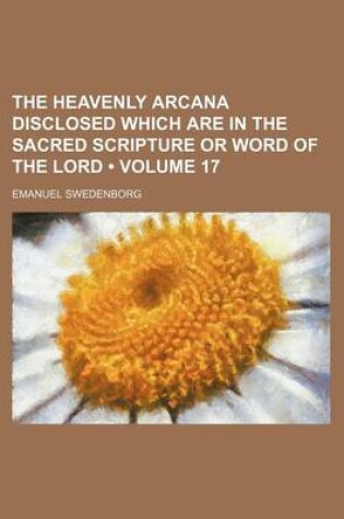Cover of The Heavenly Arcana Disclosed Which Are in the Sacred Scripture or Word of the Lord (Volume 17)