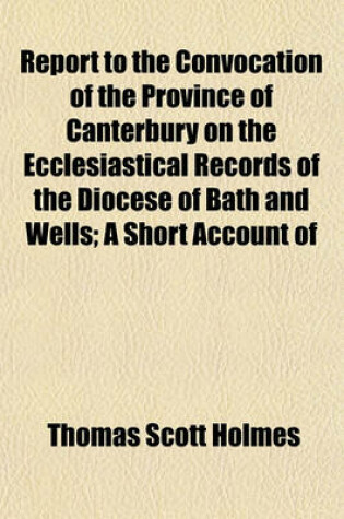 Cover of Report to the Convocation of the Province of Canterbury on the Ecclesiastical Records of the Diocese of Bath and Wells; A Short Account of