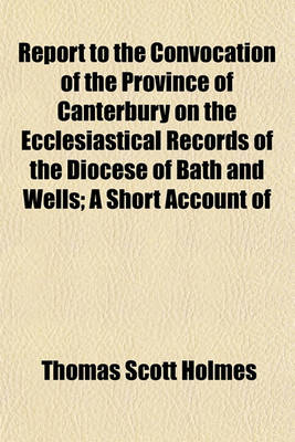 Book cover for Report to the Convocation of the Province of Canterbury on the Ecclesiastical Records of the Diocese of Bath and Wells; A Short Account of