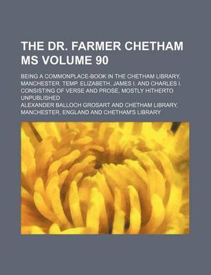 Book cover for The Dr. Farmer Chetham MS Volume 90; Being a Commonplace-Book in the Chetham Library, Manchester. Temp. Elizabeth, James I. and Charles I. Consisting of Verse and Prose, Mostly Hitherto Unpublished