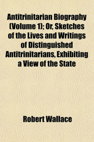 Cover of Antitrinitarian Biography (Volume 1); Or, Sketches of the Lives and Writings of Distinguished Antitrinitarians, Exhibiting a View of the State