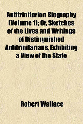 Book cover for Antitrinitarian Biography (Volume 1); Or, Sketches of the Lives and Writings of Distinguished Antitrinitarians, Exhibiting a View of the State