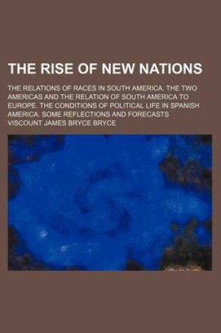 Cover of The Rise of New Nations; The Relations of Races in South America. the Two Americas and the Relation of South America to Europe. the Conditions of Political Life in Spanish America. Some Reflections and Forecasts