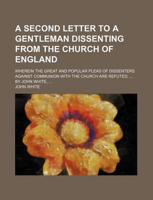 Book cover for A Second Letter to a Gentleman Dissenting from the Church of England; Wherein the Great and Popular Pleas of Dissenters Against Communion with the Church Are Refuted, by John White