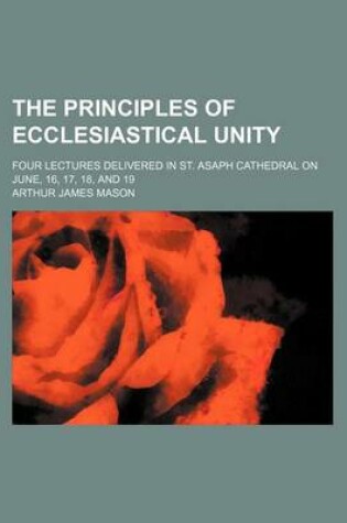 Cover of The Principles of Ecclesiastical Unity; Four Lectures Delivered in St. Asaph Cathedral on June, 16, 17, 18, and 19