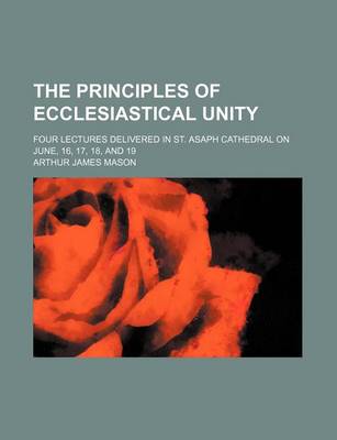 Book cover for The Principles of Ecclesiastical Unity; Four Lectures Delivered in St. Asaph Cathedral on June, 16, 17, 18, and 19