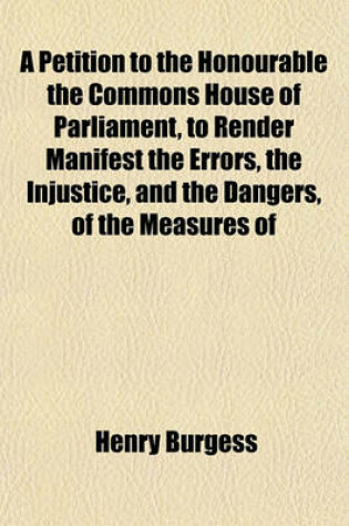 Cover of A Petition to the Honourable the Commons House of Parliament, to Render Manifest the Errors, the Injustice, and the Dangers, of the Measures of