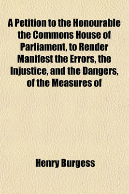 Book cover for A Petition to the Honourable the Commons House of Parliament, to Render Manifest the Errors, the Injustice, and the Dangers, of the Measures of